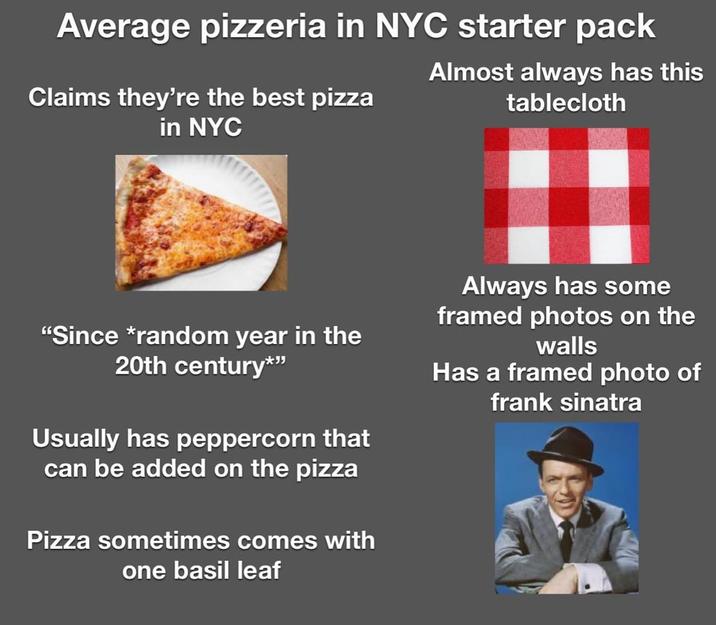 Average pizzeria in NYC starter pack Claims they're the best pizza in NYC Almost always has this tablecloth "Since *random year in the 20th century*" Usually has peppercorn that can be added on the pizza Pizza sometimes comes with one basil leaf Always has some framed photos on the walls Has a framed photo of frank sinatra
