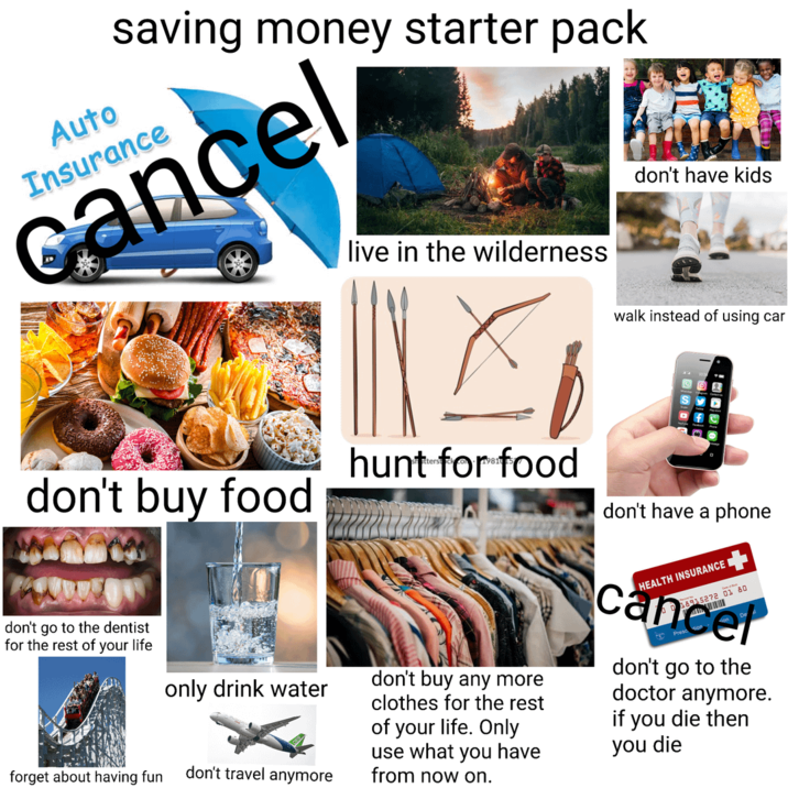 saving money starter pack Auto Insurance cancel live in the wilderness don't have kids walk instead of using car don't buy food hunt for food don't have a phone don't go to the dentist for the rest of your life only drink water forget about having fun don't travel anymore don't buy any more clothes for the rest of your life. Only use what you have from now on. HEALTH INSURANCE 18915272 01 80 cancel don't go to the doctor anymore. you die then you die