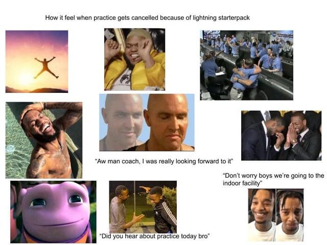 How it feel when practice gets cancelled because of lightning starterpack "Aw man coach, I was really looking forward to it" "Don't worry boys we're going to the indoor facility" "Did you hear about practice today bro"