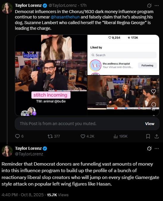 Taylor Lorenz @TaylorLorenz - 17h 0 Democrat influencers in the Chorus/1630 dark money influence program continue to smear @hasanthehun and falsely claim that he's abusing his dog. Suzanne Lambert who called herself the "liberal Regina George" is leading the charge. 9,254 172K Liked by Q Search HASAN stitch incoming TW: animal @bu$e AG the wellness.therapist Your Virtual Anti-Disinfo... Following This Post is from an account you muted. 1377 HASAN 4.2K il 195K 526 View Taylor Lorenz @TaylorLorenz Reminder that Democrat donors are funneling vast amounts of money into this influence program to build up the profile of a bunch of reactionary liberal slop creators who will jump on every single Gamergate style attack on popular left wing figures like Hasan. 4:40 PM - Oct 8, 2025 - 15.7K Views