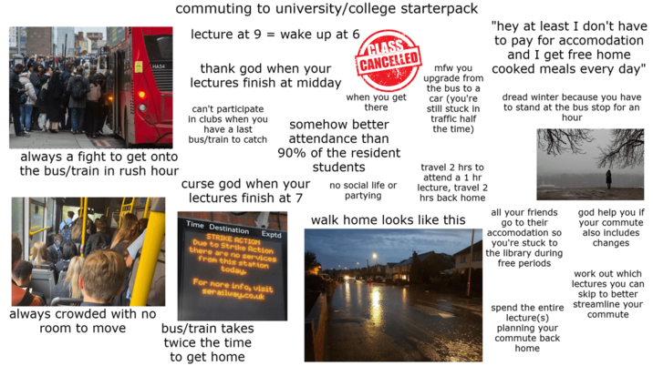 commuting to university/college starterpack lecture at 9 = wake up at 6 HA34 thank god when your lectures finish at midday always a fight to get onto the bus/train in rush hour always crowded with no room to move can't participate in clubs when you have a last bus/train to catch CLASS CANCELLED when you get there somehow better attendance than 90% of the resident students curse god when your lectures finish at 7 Time Destination Exptd STRIKE ACTION Due to Strike Action there are no services from this station today. For more info, visit serailway.co.uk bus/train takes twice the time to get home no social life or partying mfw you upgrade from the bus to a car (you're still stuck in traffic half the time) travel 2 hrs to attend a 1 hr lecture, travel 2 hrs back home walk home looks like this "hey at least I don't have to pay for accomodation and I get free home cooked meals every day" dread winter because you have to stand at the bus stop for an hour all your friends go to their accomodation so you're stuck to the library during free periods spend the entire lecture(s) planning your commute back home god help you if your commute also includes changes work out which lectures you can skip to better streamline your commute