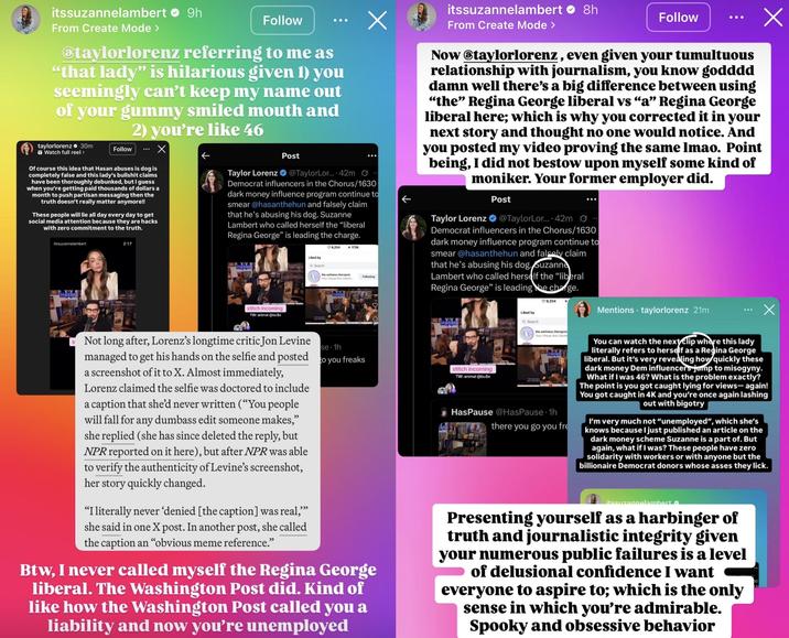 Х itssuzannelambert ❤ 9h From Create Mode > Follow @taylorlorenz referring to me as "that lady" is hilarious given 1) you seemingly can't keep my name out of your gummy smiled mouth and 2) you're like 46 30m taylorlorenz Watch full reel > Follow Of course this idea that Hasan abuses is dog is completely false and this lady's b------- claims have been thoroughly debunked, but I guess when you're getting paid thousands of dollars a month to push partisan messaging then the truth doesn't really matter anymore!! These people will lie all day every day to get social media attention because they are hacks with zero commitment to the truth. itssuzannelambert HASAN 2:17 Х Post Taylor Lorenz @TaylorLor.... 42m Democrat influencers in the Chorus/1630 dark money influence program continue to smear @hasanthehun and falsely claim that he's abusing his dog. Suzanne Lambert who called herself the "liberal Regina George" is leading the charge. stitch incoming 9,254 172K Liked by Q Search the wellness.therapist Following Your Virtual Anti-Disinfo itssuzannelambert 8h From Create Mode > Follow Now @taylorlorenz, even given your tumultuous relationship with journalism, you know godddd damn well there's a big difference between using “the” Regina George liberal vs “a” Regina George liberal here; which is why you corrected it in your next story and thought no one would notice. And you posted my video proving the same lmao. Point being, I did not bestow upon myself some kind of moniker. Your former employer did. Taylor Lorenz Post @TaylorLor.... 42m Democrat influencers in the Chorus/1630 dark money influence program continue to smear @hasanthehun and falsely claim that he's abusing his dog. Suzanne Lambert who called herself the "liberal Regina George" is leading the charge. 9,254 Liked by Mentions taylorlorenz 21m TW: animal @bu$e HASAN Q Search the wellness.therapist Х se 1h Not long after, Lorenz's longtime critic Jon Levine managed to get his hands on the selfie and posted to you freaks a screenshot of it to X. Almost immediately, Lorenz claimed the selfie was doctored to include a caption that she'd never written ("You people will fall for any dumbass edit someone makes," she replied (she has since deleted the reply, but NPR reported on it here), but after NPR was able to verify the authenticity of Levine's screenshot, her story quickly changed. "I literally never 'denied [the caption] was real,”” she said in one X post. In another post, she called the caption an "obvious meme reference." Btw, I never called myself the Regina George liberal. The Washington Post did. Kind of like how the Washington Post called you a liability and now you're unemployed stitch incoming TW: animal @bu$e Your Virtual Anti-Disint HasPause @HasPause 1h there you go you fre You can watch the next clip where this lady literally refers to herself as a Regina George liberal. But it's very revealing how quickly these dark money Dem influencers jump to misogyny. What if I was 46? What is the problem exactly? The point is you got caught lying for views- again! You got caught in 4K and you're once again lashing out with bigotry I'm very much not "unemployed", which she's knows because I just published an article on the dark money scheme Suzanne is a part of. But again, what if I was? These people have zero solidarity with workers or with anyone but the billionaire Democrat donors whose asses they lick. itssuzannelambert Presenting yourself as a harbinger of truth and journalistic integrity given your numerous public failures is a level of delusional confidence I want everyone to aspire to; which is the only sense in which you're admirable. Spooky and obsessive behavior