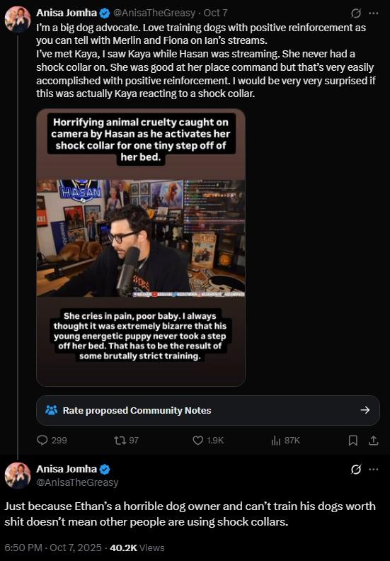 Anisa Jomha @AnisaTheGreasy - Oct 7 I'm a big dog advocate. Love training dogs with positive reinforcement as you can tell with Merlin and Fiona on lan's streams. I've met Kaya, I saw Kaya while Hasan was streaming. She never had a shock collar on. She was good at her place command but that's very easily accomplished with positive reinforcement. I would be very very surprised if this was actually Kaya reacting to a shock collar. Horrifying animal cruelty caught on camera by Hasan as he activates her shock collar for one tiny step off of her bed. KE HASAN She cries in pain, poor baby. I always thought it was extremely bizarre that his young energetic puppy never took a step off her bed. That has to be the result of some brutally strict training. Rate proposed Community Notes 299 Anisa Jomha 13 97 @AnisaTheGreasy 个 1.9K 87K 1 Ø ... Just because Ethan's a horrible dog owner and can't train his dogs worth s--- doesn't mean other people are using shock collars. 6:50 PM - Oct 7, 2025 -40.2K Views