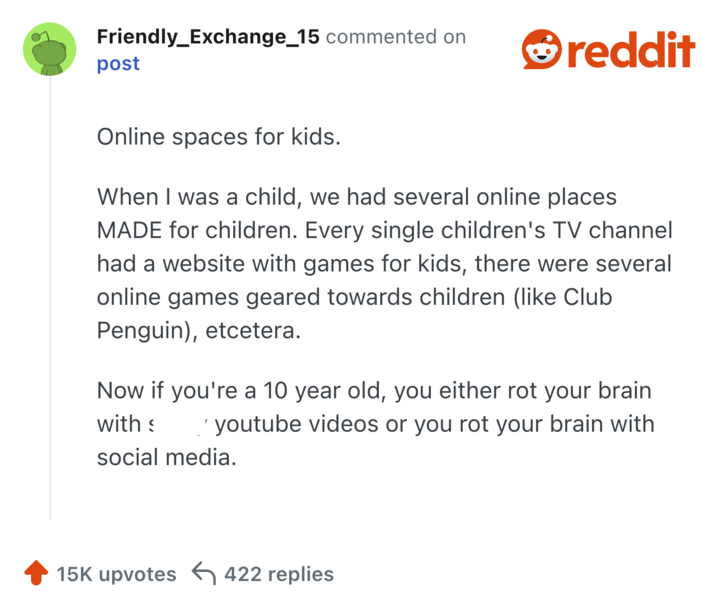 Friendly_Exchange_15 commented on post reddit Online spaces for kids. When I was a child, we had several online places MADE for children. Every single children's TV channel had a website with games for kids, there were several online games geared towards children (like Club Penguin), etcetera. Now if you're a 10 year old, you either rot your brain with s 'youtube videos or you rot your brain with social media. 15K upvotes 422 replies