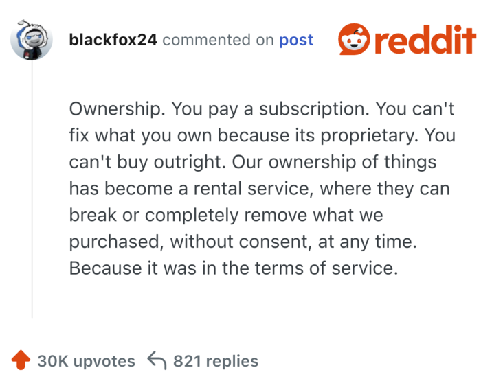 Ownership. You pay a subscription. You can't fix what you own because its proprietary. You can't buy outright. Our ownership of things has become a rental service, where they can break or completely remove what we purchased, without consent, at any time. Because it was in the terms of service.