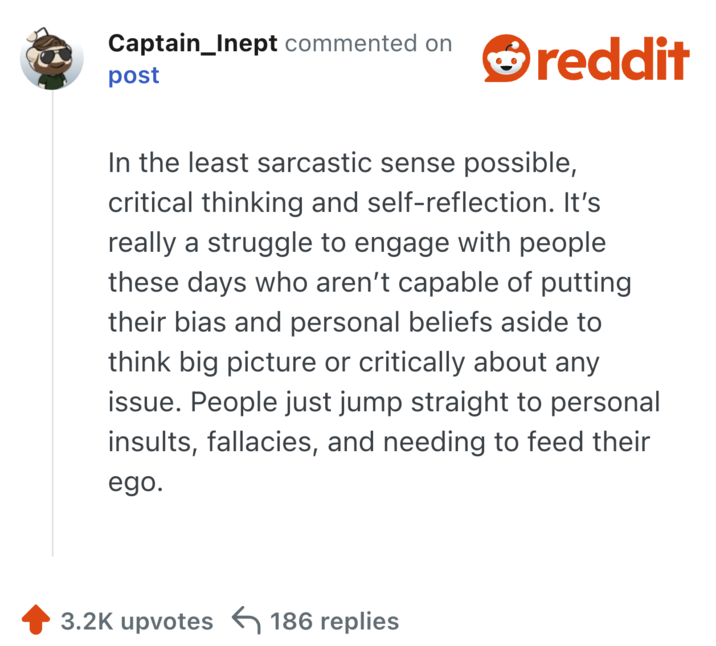 In the least sarcastic sense possible, critical thinking and self-reflection. It’s really a struggle to engage with people these days who aren’t capable of putting their bias and personal beliefs aside to think big picture or critically about any issue. People just jump straight to personal insults, fallacies, and needing to feed their ego.