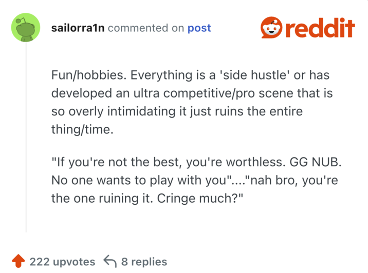 un/hobbies. Everything is a 'side hustle' or has developed an ultra competitive/pro scene that is so overly intimidating it just ruins the entire thing/time.

"If you're not the best, you're worthless. GG NUB. No one wants to play with you"...."nah bro, you're the one ruining it. Cringe much?"