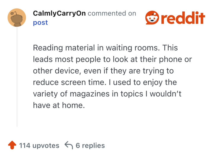 Reading material in waiting rooms. This leads most people to look at their phone or other device, even if they are trying to reduce screen time. I used to enjoy the variety of magazines in topics I wouldn’t have at home.