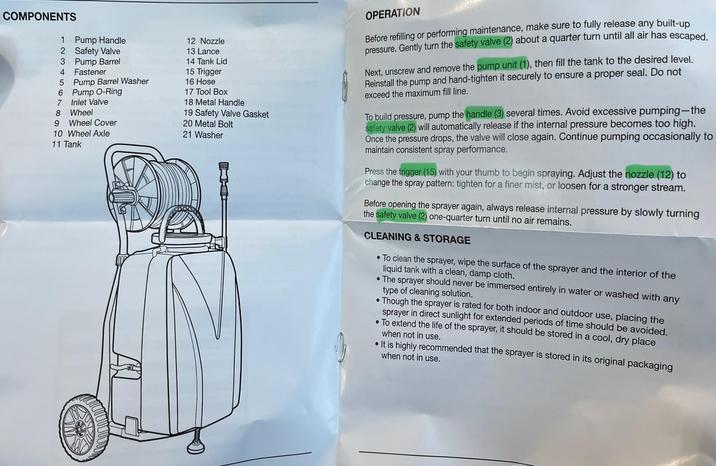 COMPONENTS 1 Pump Handle 2 Safety Valve 3 Pump Barrel 4 Fastener 5 Pump Barrel Washer 6 Pump O-Ring 7 Inlet Valve 8 Wheel 9 Wheel Cover 10 Wheel Axle 11 Tank 12 Nozzle 13 Lance 14 Tank Lid 15 Trigger 16 Hose 17 Tool Box 18 Metal Handle 19 Safety Valve Gasket 20 Metal Bolt 21 Washer OPERATION Before refilling or performing maintenance, make sure to fully release any built-up pressure. Gently turn the safety valve (2) about a quarter turn until all air has escaped. Next, unscrew and remove the pump unit (1), then fill the tank to the desired level. Reinstall the pump and hand-tighten it securely to ensure a proper seal. Do not exceed the maximum fill line. To build pressure, pump the handle (3) several times. Avoid excessive pumping-the safety valve (2) will automatically release if the internal pressure becomes too high. Once the pressure drops, the valve will close again. Continue pumping occasionally to maintain consistent spray performance. Press the trigger (15) with your thumb to begin spraying. Adjust the nozzle (12) to change the spray pattern: tighten for a finer mist, or loosen for a stronger stream. Before opening the sprayer again, always release internal pressure by slowly turning the safety valve (2) one-quarter turn until no air remains. CLEANING & STORAGE To clean the sprayer, wipe the surface of the sprayer and the interior of the liquid tank with a clean, damp cloth. The sprayer should never be immersed entirely in water or washed with any type of cleaning solution. •Though the sprayer is rated for both indoor and outdoor use, placing the sprayer in direct sunlight for extended periods of time should be avoided. •To extend the life of the sprayer, it should be stored in a cool, dry place when not in use. It is highly recommended that the sprayer is stored in its original packaging when not in use.
