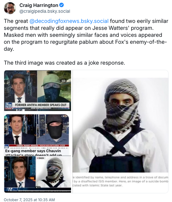 Craig Harrington @craigipedia.bsky.social The great @decodingfoxnews.bsky.social found two eerily similar segments that really did appear on Jesse Watters' program. Masked men with seemingly similar faces and voices appeared on the program to regurgitate pablum about Fox's enemy-of-the- day. The third image was created as a joke response. FOX FORMER ANTIFA MEMBER SPEAKS OUT FOX ► RAMON "MUNDO” MENDOZA | "MEXICAN MAFIA ENCYCLOPEDIA" AUTHOR Ex-gang member says Chauvin attacker's story doesn't add un ▸ GAZA L October 7, 2025 at 10:35 AM e identified by name, telephone and address in a trove of docum by a disaffected ISIS member. Here, an image of a suicide bomb ciated with Islamic State last year.