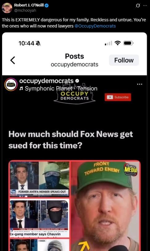 Robert J. O'Neill @mchooyah 0 This is EXTREMELY dangerous for my family. Reckless and untrue. You're the ones who will now need lawyers @Occupy Democrats 10:44 < Posts occupydemocrats Follow occupydemocrats > ♫Symphonic Planet Tension OCCUPY DEMOCRATS Subscribe How much should Fox News get sued for this time? FRONT TOWARD ENEMY WEARE MEDIA FORMER ANTIFA MEMBER SPEAKS OUT Ex-gang member says Chauvin GAZA K