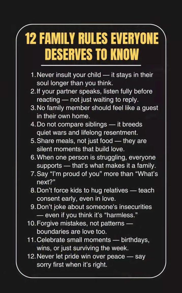 12 FAMILY RULES EVERYONE DESERVES TO KNOW 1. Never insult your child - it stays in their soul longer than you think. 2. If your partner speaks, listen fully before reacting - not just waiting to reply. 3. No family member should feel like a guest in their own home. 4. Do not compare siblings - it breeds quiet wars and lifelong resentment. 5. Share meals, not just food - they are silent moments that build love. 6. When one person is struggling, everyone supports that's what makes it a family. 7. Say "I'm proud of you" more than "What's next?" 8. Don't force kids to hug relatives - teach consent early, even in love. 9. Don't joke about someone's insecurities - even if you think it's "harmless." 10. Forgive mistakes, not patterns — boundaries are love too. 11. Celebrate small moments - birthdays, wins, or just surviving the week. 12. Never let pride win over peace sorry first when it's right. say