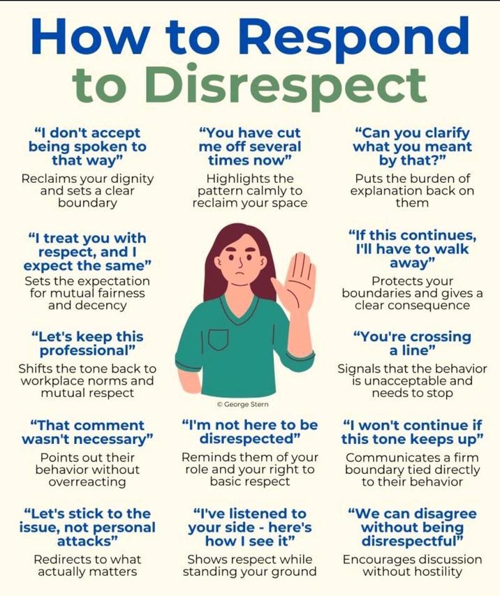 How to Respond to Disrespect "I don't accept being spoken to that way" Reclaims your dignity and sets a clear boundary "I treat you with respect, and I expect the same" Sets the expectation for mutual fairness and decency "Let's keep this professional" Shifts the tone back to workplace norms and mutual respect "That comment wasn't necessary" Points out their behavior without overreacting "Let's stick to the issue, not personal attacks" Redirects to what actually matters "You have cut me off several times now" Highlights the pattern calmly to reclaim your space ©George Stern "I'm not here to be disrespected" Reminds them of your role and your right to basic respect "I've listened to your side - here's how I see it" Shows respect while standing your ground "Can you clarify what you meant by that?" Puts the burden of explanation back on them "If this continues, I'll have to walk away" Protects your boundaries and gives a clear consequence "You're crossing a line" Signals that the behavior is unacceptable and needs to stop "I won't continue if this tone keeps up" Communicates a firm boundary tied directly to their behavior "We can disagree without being disrespectful" Encourages discussion without hostility