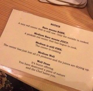 NOTICE A very red center that is still raw. Only the outside is cooked. Rare means RARE. A pinkish red center that has begun to cook. Medium Rare means JUICY. Medium is still PINK. The center is cooking Medium Well The center has just lost all it's pinkness and the juices are drying up. Well Done It's burnt offering. You have destroyed a piece of nature and the Chef hates you.