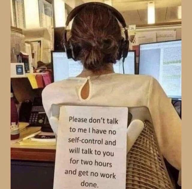 Please don't talk to me I have no self-control and will talk to you for two hours and get no work done.