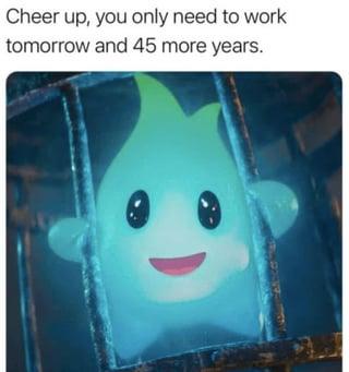 Cheer up, you only need to work tomorrow and 45 more years.