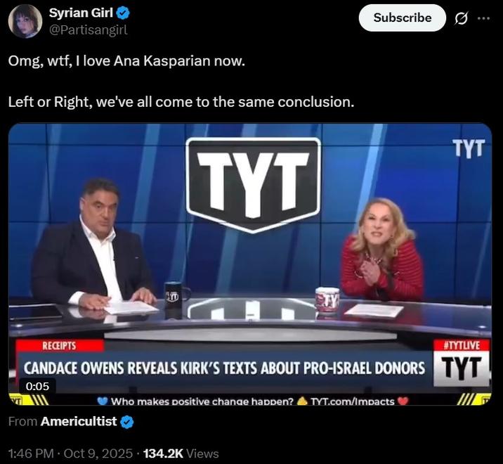 Omg, w--, I love Ana Kasparian now. Syrian Girl → @Partisangirl Omg, w--, I love Ana Kasparian now. Left or Right, we've all come to the same conclusion. TYT TY Subscribe TYT RECEIPTS #TYTLIVE CANDACE OWENS REVEALS KIRK'S TEXTS ABOUT PRO-ISRAEL DONORS TYT 0:05 Who makes positive change happen? TYT.com/Impacts From Americultist 1:46 PM - Oct 9, 2025 134.2K Views