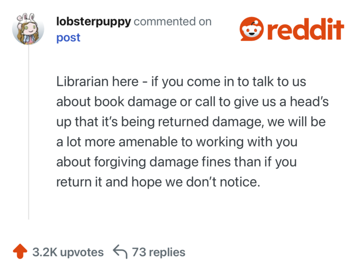 lobsterpuppy commented on post reddit Librarian here - if you come in to talk to us about book damage or call to give us a head's up that it's being returned damage, we will be a lot more amenable to working with you about forgiving damage fines than if you return it and hope we don't notice. 3.2K upvotes 73 replies