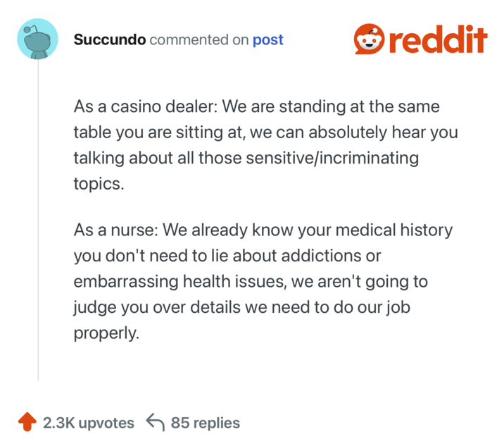 As a casino dealer: We are standing at the same table you are sitting at, we can absolutely hear you talking about all those sensitive/incriminating topics.

As a nurse: We already know your medical history you don't need to lie about addictions or embarrassing health issues, we aren't going to judge you over details we need to do our job properly.