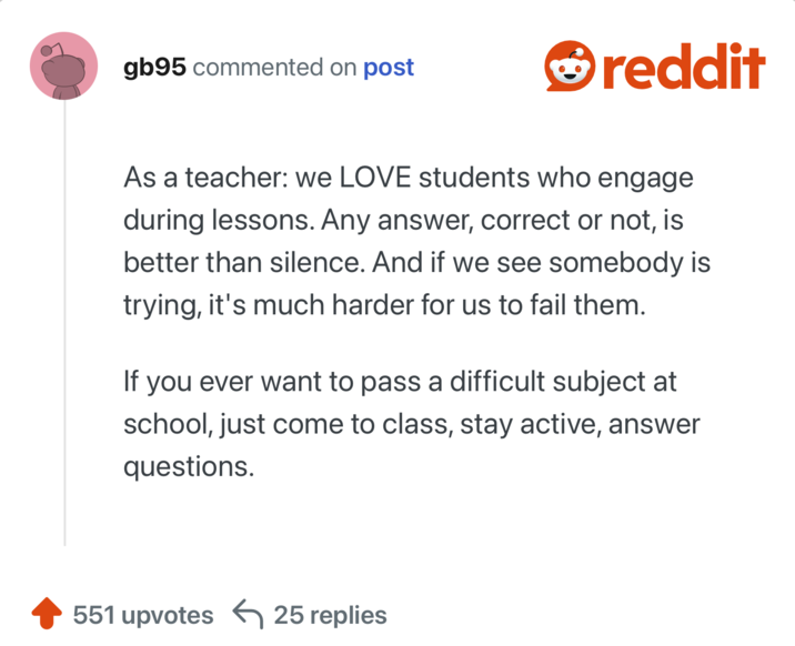 As a teacher: we LOVE students who engage during lessons. Any answer, correct or not, is better than silence. And if we see somebody is trying, it's much harder for us to fail them.

If you ever want to pass a difficult subject at school, just come to class, stay active, answer questions.