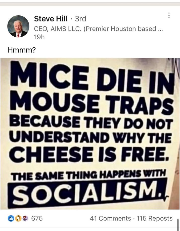 Hmmm? Steve Hill 3rd CEO, AIMS LLC. (Premier Houston based ... 19h MICE DIE IN MOUSE TRAPS BECAUSE THEY DO NOT UNDERSTAND WHY THE CHEESE IS FREE. THE SAME THING HAPPENS WITH SOCIALISM. 002 675 41 Comments 115 Reposts