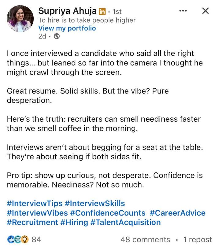 Supriya Ahuja in ⚫ 1st • To hire is to take people higher View my portfolio 2d I once interviewed a candidate who said all the right things... but leaned so far into the camera I thought he might crawl through the screen. Great resume. Solid skills. But the vibe? Pure desperation. Here's the truth: recruiters can smell neediness faster than we smell coffee in the morning. Interviews aren't about begging for a seat at the table. They're about seeing if both sides fit. Pro tip: show up curious, not desperate. Confidence is memorable. Neediness? Not so much. #InterviewTips #InterviewSkills #InterviewVibes #ConfidenceCounts #CareerAdvice #Recruitment #Hiring #Talent Acquisition CGO 84 48 comments 1 repost
