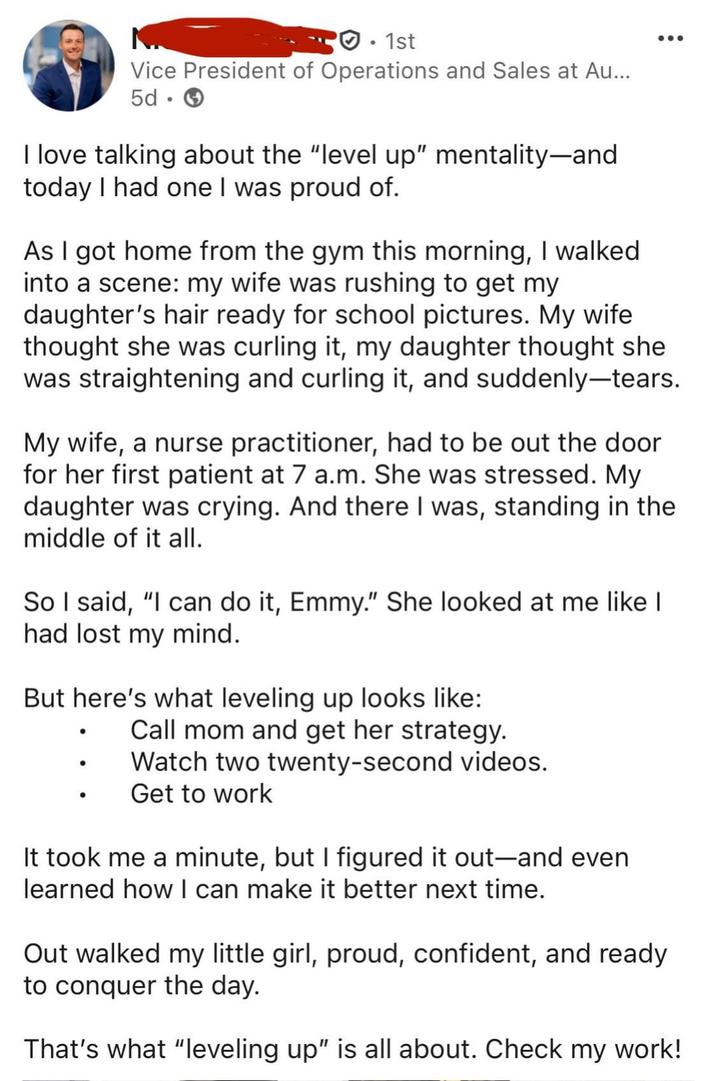 · 1st Vice President of Operations and Sales at Au... 5d. I love talking about the "level up" mentality-and today I had one I was proud of. As I got home from the gym this morning, I walked into a scene: my wife was rushing to get my daughter's hair ready for school pictures. My wife thought she was curling it, my daughter thought she was straightening and curling it, and suddenly-tears. My wife, a nurse practitioner, had to be out the door for her first patient at 7 a.m. She was stressed. My daughter was crying. And there I was, standing in the middle of it all. So I said, "I can do it, Emmy." She looked at me like I had lost my mind. But here's what leveling up looks like: • Call mom and get her strategy. Watch two twenty-second videos. Get to work It took me a minute, but I figured it out-and even learned how I can make it better next time. Out walked my little girl, proud, confident, and ready to conquer the day. That's what "leveling up" is all about. Check my work!