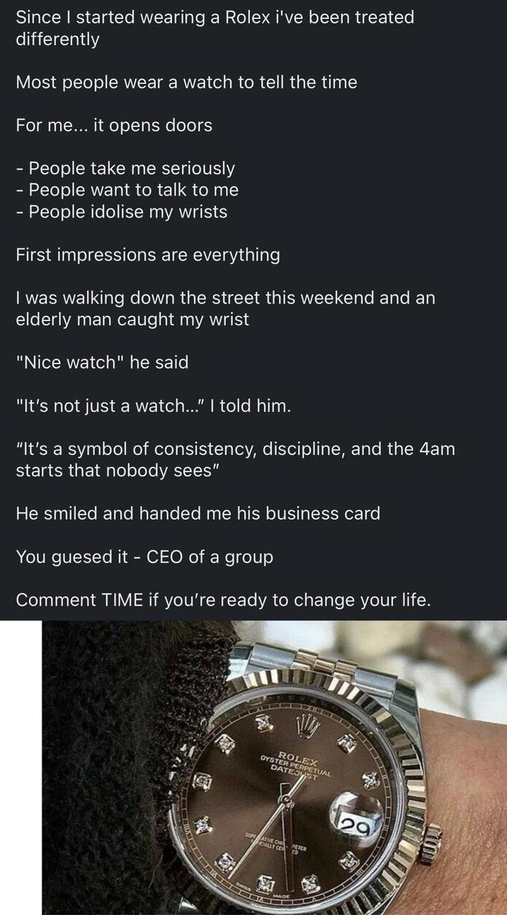 Since I started wearing a Rolex i've been treated differently Most people wear watch to tell the time For me... it opens doors - People take me seriously - People want to talk to me - People idolise my wrists First impressions are everything I was walking down the street this weekend and an elderly man caught my wrist "Nice watch" he said "It's not just a watch..." I told him. "It's a symbol of consistency, discipline, and the 4am starts that nobody sees" He smiled and handed me his business card You guesed it - CEO of a group Comment TIME if you're ready to change your life. ROLEX OYSTER PERPETUAL DATEJUST SUPE ATIVE CHRHETER FICIALLY CER 9 MADE 29