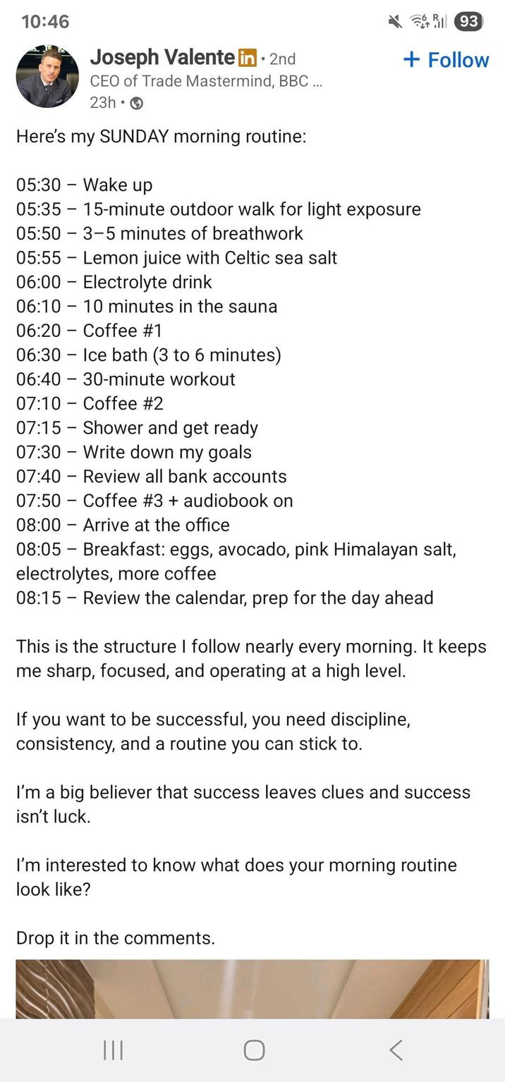 10:46 Joseph Valente in ⚫ 2nd CEO of Trade Mastermind, BBC ... 幣別 93 + Follow 23h • Here's my SUNDAY morning routine: - 05:30 Wake up 05:35 = 15-minute outdoor walk for light exposure 05:50 3-5 minutes of breathwork 05:55 - Lemon juice with Celtic sea salt 06:00 Electrolyte drink 06:10 10 minutes in the sauna ― 06:20 Coffee #1 06:30 06:40 Ice bath (3 to 6 minutes) 30-minute workout 07:10 Coffee #2 07:15 - Shower and get ready 07:30 Write down my goals ― 07:40 Review all bank accounts 07:50 Coffee #3 + audiobook on 08:00 Arrive at the office 08:05 Breakfast: eggs, avocado, pink Himalayan salt, electrolytes, more coffee 08:15 Review the calendar, prep for the day ahead This is the structure I follow nearly every morning. It keeps me sharp, focused, and operating at a high level. If you want to be successful, you need discipline, consistency, and a routine you can stick to. I'm a big believer that success leaves clues and success isn't luck. I'm interested to know what does your morning routine look like? Drop it in the comments. |||