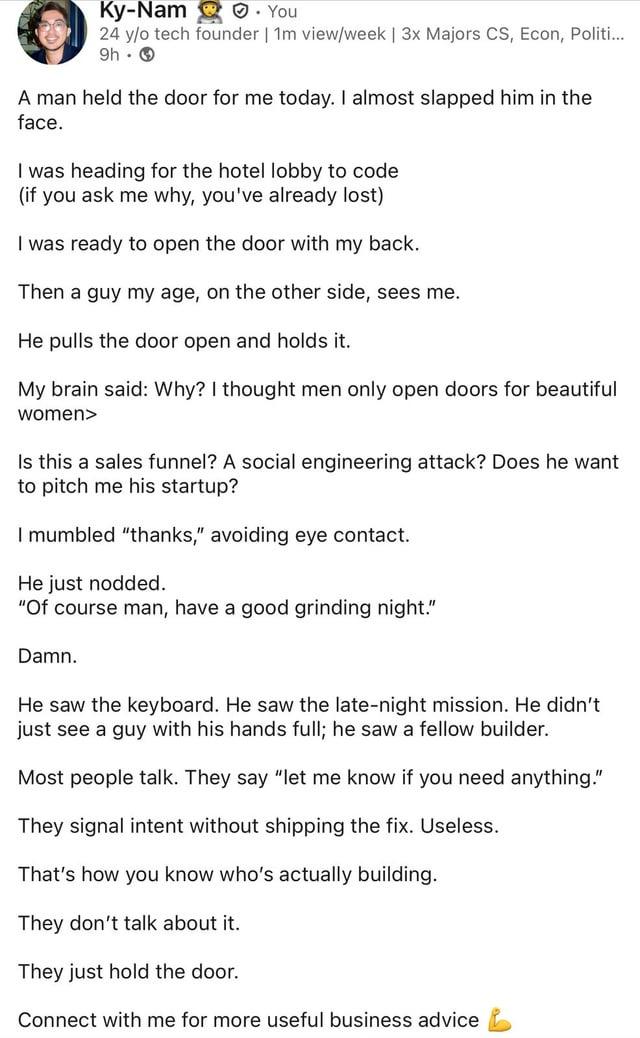Ky-Nam ✔. You 24 y/o tech founder | 1m view/week | 3x Majors CS, Econ, Politi... 9h A man held the door for me today. I almost slapped him in the face. I was heading for the hotel lobby to code (if you ask me why, you've already lost) I was ready to open the door with my back. Then a guy my age, on the other side, sees me. He pulls the door open and holds it. My brain said: Why? I thought men only open doors for beautiful women> Is this a sales funnel? A social engineering attack? Does he want to pitch me his startup? I mumbled "thanks," avoiding eye contact. He just nodded. "Of course man, have a good grinding night." Damn. He saw the keyboard. He saw the late-night mission. He didn't just see a guy with his hands full; he saw a fellow builder. Most people talk. They say "let me know if you need anything." They signal intent without shipping the fix. Useless. That's how you know who's actually building. They don't talk about it. They just hold the door. Connect with me for more useful business advice