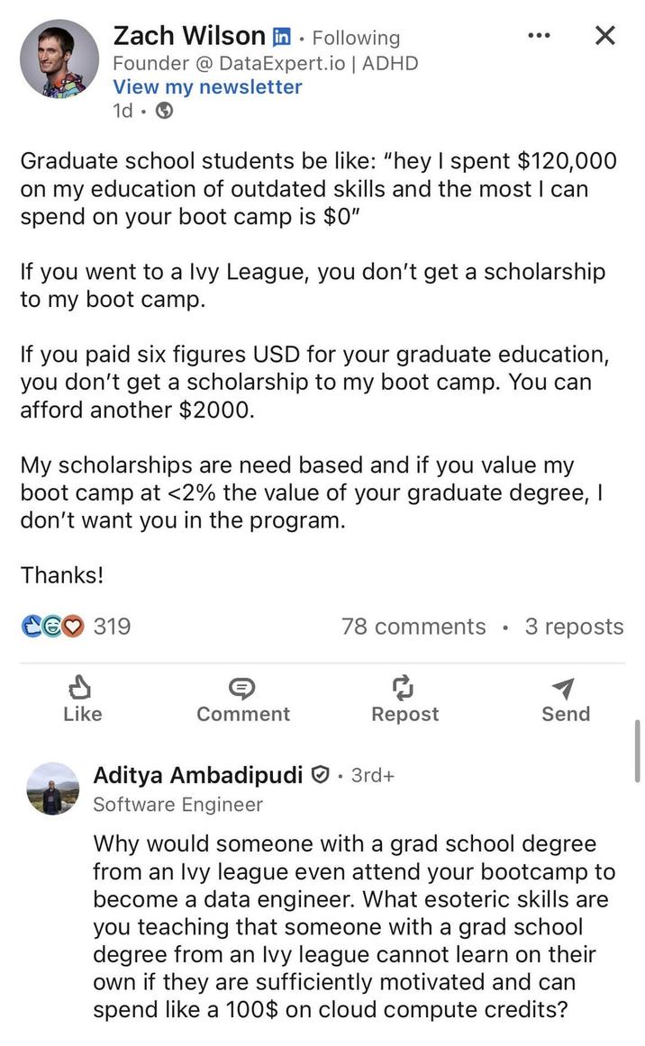 Zach Wilson in Following Founder @ Data Expert.io | ADHD View my newsletter 1d × Graduate school students be like: "hey I spent $120,000 on my education of outdated skills and the most I can spend on your boot camp is $0" If you went to a Ivy League, you don't get a scholarship to my boot camp. If you paid six figures USD for your graduate education, you don't get a scholarship to my boot camp. You can afford another $2000. My scholarships are need based and if you value my boot camp at <2% the value of your graduate degree, I don't want you in the program. Thanks! CG❤ 319 Like Comment 78 comments • 3 reposts Repost Send Aditya Ambadipudi 3rd+ Software Engineer Why would someone with a grad school degree from an Ivy league even attend your bootcamp to become a data engineer. What esoteric skills are you teaching that someone with a grad school degree from an Ivy league cannot learn on their own if they are sufficiently motivated and can spend like a 100$ on cloud compute credits?