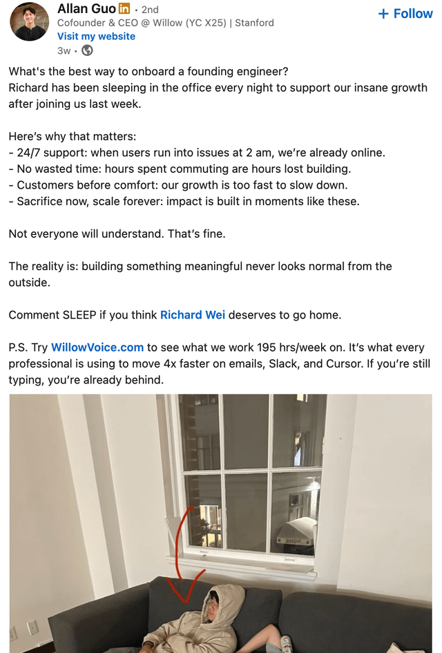 Allan Guo in 2nd + Follow Cofounder & CEO @ Willow (YC X25) | Stanford Visit my website 3w. What's the best way to onboard a founding engineer? Richard has been sleeping in the office every night to support our insane growth after joining us last week. Here's why that matters: - 24/7 support: when users run into issues at 2 am, we're already online. - No wasted time: hours spent commuting are hours lost building. - Customers before comfort: our growth is too fast to slow down. - Sacrifice now, scale forever: impact is built in moments like these. Not everyone will understand. That's fine. The reality is: building something meaningful never looks normal from the outside. Comment SLEEP if you think Richard Wei deserves to go home. P.S. Try Willow Voice.com to see what we work 195 hrs/week on. It's what every professional is using to move 4x faster on emails, Slack, and Cursor. If you're still typing, you're already behind.