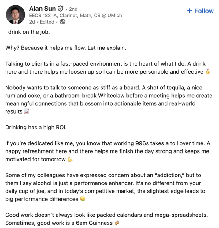 Alan Sun • 2nd + Follow EECS 183 IA, Clarinet, Math, CS @ UMich 2d Edited • I drink on the job. Why? Because it helps me flow. Let me explain. Talking to clients in a fast-paced environment is the heart of what I do. A drink here and there helps me loosen up so I can be more personable and effective Nobody wants to talk to someone as stiff as a board. A shot of tequila, a nice rum and coke, or a bathroom-break Whiteclaw before a meeting helps me create meaningful connections that blossom into actionable items and real-world results ✓ Drinking has a high ROI. If you're dedicated like me, you know that working 996s takes a toll over time. A happy refreshment here and there helps me finish the day strong and keeps me motivated for tomorrow Some of my colleagues have expressed concern about an "addiction," but to them I say alcohol is just a performance enhancer. It's no different from your daily cup of joe, and in today's competitive market, the slightest edge leads to big performance differences Good work doesn't always look like packed calendars and mega-spreadsheets. Sometimes, good work is a 6am Guinness