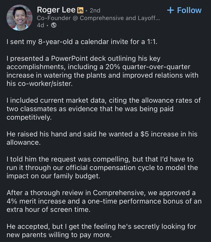 Roger Lee in ⚫• 2nd Co-Founder @ Comprehensive and Layoff... 4d. → I sent my 8-year-old a calendar invite for a 1:1. + Follow I presented a PowerPoint deck outlining his key accomplishments, including a 20% quarter-over-quarter increase in watering the plants and improved relations with his co-worker/sister. I included current market data, citing the allowance rates of two classmates as evidence that he was being paid competitively. He raised his hand and said he wanted a $5 increase in his allowance. I told him the request was compelling, but that I'd have to run it through our official compensation cycle to model the impact on our family budget. After a thorough review in Comprehensive, we approved a 4% merit increase and a one-time performance bonus of an extra hour of screen time. He accepted, but I get the feeling he's secretly looking for new parents willing to pay more.