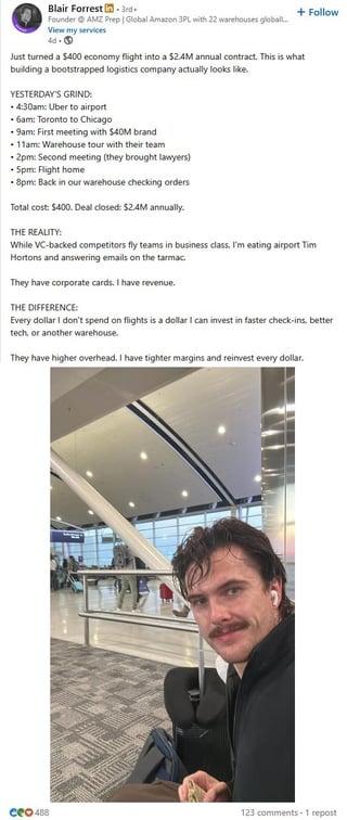Blair Forrest in 3rd+ Founder AMZ Prep | Global Amazon 3PL with 22 warehouses globall View my services 4d-9 + Follow Just turned a $400 economy flight into a $2.4M annual contract. This is what building a bootstrapped logistics company actually looks like. YESTERDAY'S GRIND: 4:30am: Uber to airport 6am: Toronto to Chicago 9am: First meeting with $40M brand 11am: Warehouse tour with their team 2pm: Second meeting (they brought lawyers) 5pm: Flight home 8pm: Back in our warehouse checking orders Total cost: $400. Deal closed: $2.4M annually. THE REALITY: While VC-backed competitors fly teams in business class, I'm eating airport Tim Hortons and answering emails on the tarmac. They have corporate cards. I have revenue. THE DIFFERENCE: Every dollar I don't spend on flights is a dollar I can invest in faster check-ins, better tech, or another warehouse. They have higher overhead. I have tighter margins and reinvest every dollar. Ceo 488 123 comments 1 repost