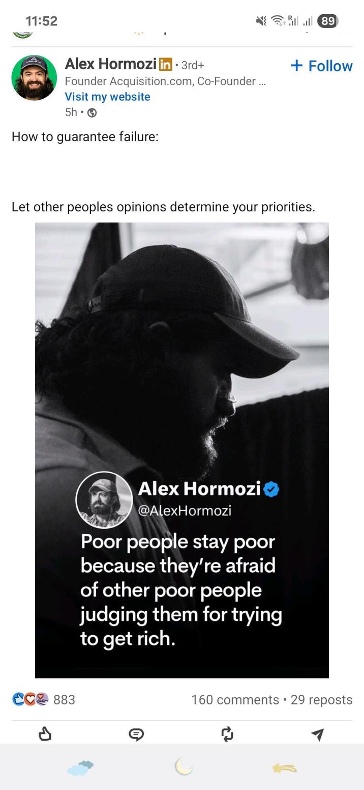 11:52 89 Alex Hormozi in ⚫ 3rd+ Founder Acquisition.com, Co-Founder ... Visit my website 5h How to guarantee failure: + Follow Let other peoples opinions determine your priorities. CC 883 Р Alex Hormozi @AlexHormozi Poor people stay poor because they're afraid of other poor people judging them for trying to get rich. 160 comments • 29 reposts