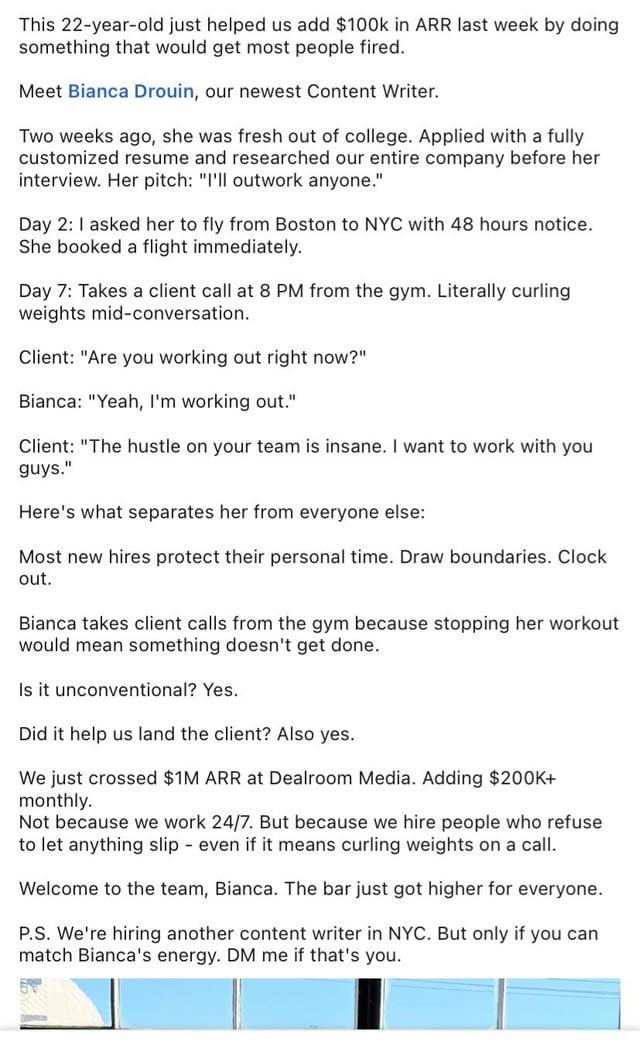 This 22-year-old just helped us add $100k in ARR last week by doing something that would get most people fired. Meet Bianca Drouin, our newest Content Writer. Two weeks ago, she was fresh out of college. Applied with a fully customized resume and researched our entire company before her interview. Her pitch: "I'll outwork anyone." Day 2: I asked her to fly from Boston to NYC with 48 hours notice. She booked a flight immediately. Day 7: Takes a client call at 8 PM from the gym. Literally curling weights mid-conversation. Client: "Are you working out right now?" Bianca: "Yeah, I'm working out." Client: "The hustle on your team is insane. I want to work with you guys." Here's what separates her from everyone else: Most new hires protect their personal time. Draw boundaries. Clock out. Bianca takes client calls from the gym because stopping her workout would mean something doesn't get done. Is it unconventional? Yes. Did it help us land the client? Also yes. We just crossed $1M ARR at Dealroom Media. Adding $200K+ monthly. Not because we work 24/7. But because we hire people who refuse to let anything slip - even if it means curling weights on a call. Welcome to the team, Bianca. The bar just got higher for everyone. P.S. We're hiring another content writer in NYC. But only if you can match Bianca's energy. DM me if that's you.