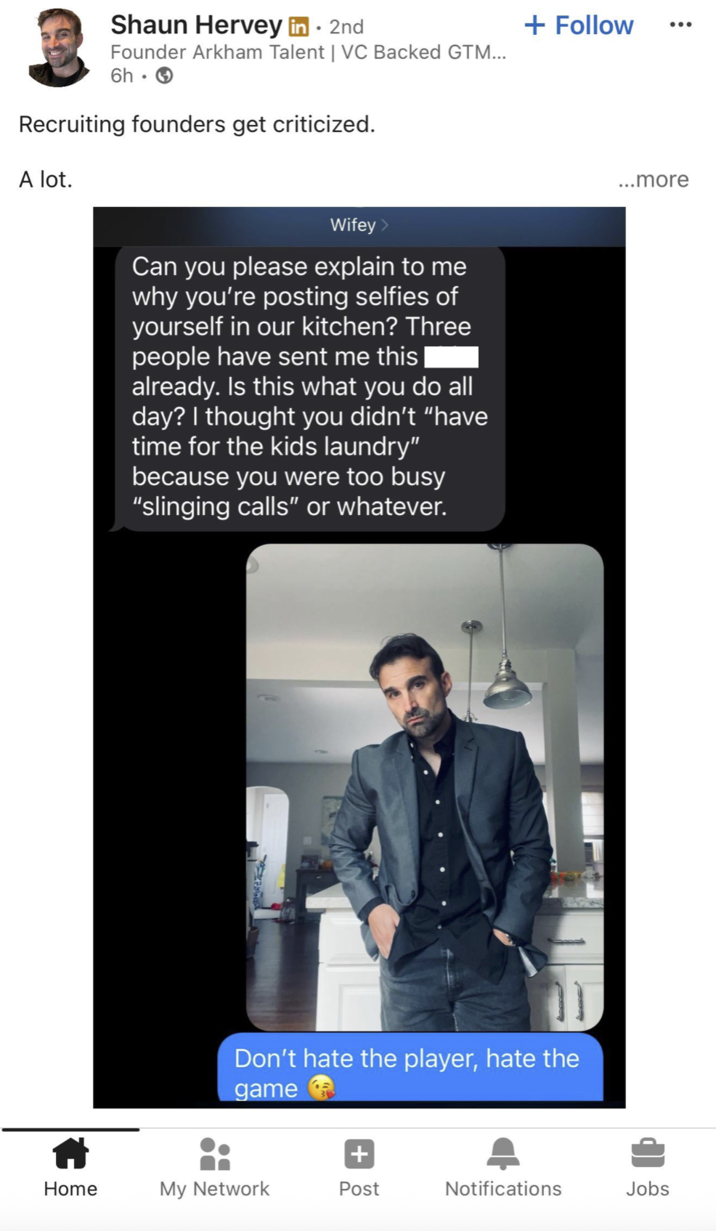 Shaun Hervey in ⚫ 2nd Founder Arkham Talent | VC Backed GTM... 6h. Recruiting founders get criticized. A lot. Wifey > Can you please explain to me why you're posting selfies of yourself in our kitchen? Three people have sent me this already. Is this what you do all day? I thought you didn't "have time for the kids laundry" because you were too busy "slinging calls" or whatever. + Follow ... Don't hate the player, hate the game ...more + Home My Network Post Notifications Jobs