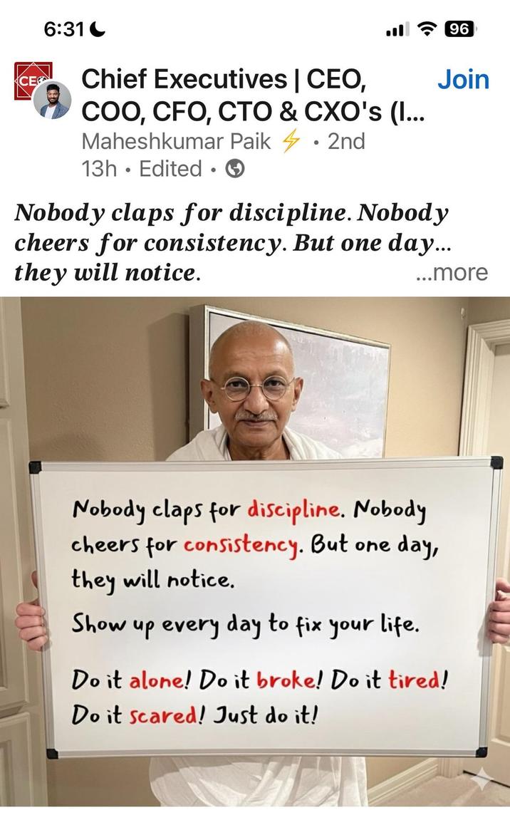 6:31 96 CE Chief Executives | CEO, COO, CFO, CTO & CXO's (I... Maheshkumar Paik • 2nd 13h Edited ③ • Join Nobody claps for discipline. Nobody cheers for consistency. But one day... they will notice. ...more Nobody claps for discipline. Nobody cheers for consistency. But one day, they will notice. Show up every day to fix your life. Do it alone! Do it broke! Do it tired! Do it scared! Just do it!