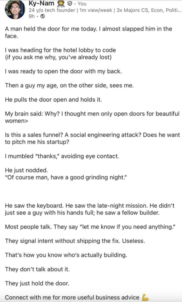 Ky-Nam. You 24 y/o tech founder | 1m view/week | 3x Majors CS, Econ, Politi... 9h → A man held the door for me today. I almost slapped him in the face. I was heading for the hotel lobby to code (if you ask me why, you've already lost) I was ready to open the door with my back. Then a guy my age, on the other side, sees me. He pulls the door open and holds it. My brain said: Why? I thought men only open doors for beautiful women> Is this a sales funnel? A social engineering attack? Does he want to pitch me his startup? I mumbled "thanks," avoiding eye contact. He just nodded. "Of course man, have a good grinding night." He saw the keyboard. He saw the late-night mission. He didn't just see a guy with his hands full; he saw a fellow builder. Most people talk. They say "let me know if you need anything." They signal intent without shipping the fix. Useless. That's how you know who's actually building. They don't talk about it. They just hold the door. Connect with me for more useful business advice