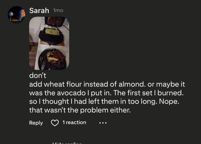 Sarah 1mo don't add wheat flour instead of almond. or maybe it was the avocado I put in. The first set I burned. so I thought I had left them in too long. Nope. that wasn't the problem either. Reply 1 reaction