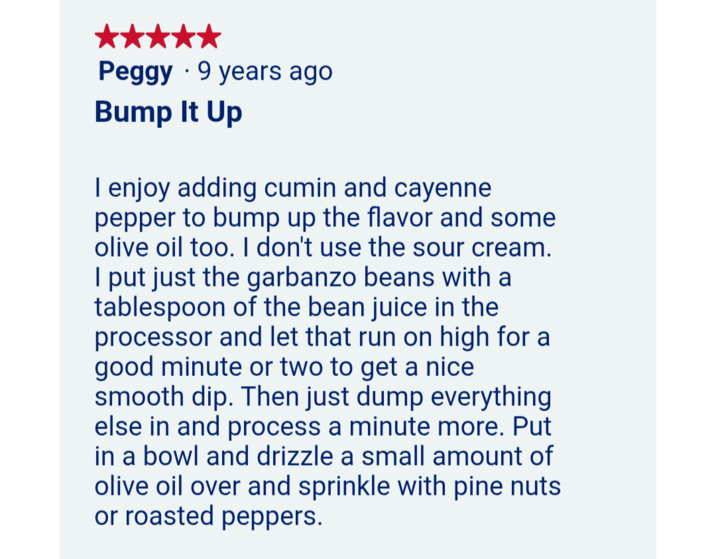• Peggy 9 years ago Bump It Up I enjoy adding cumin and cayenne pepper to bump up the flavor and some olive oil too. I don't use the sour cream. I put just the garbanzo beans with a tablespoon of the bean juice in the processor and let that run on high for a good minute or two to get a nice smooth dip. Then just dump everything else in and process a minute more. Put in a bowl and drizzle a small amount of olive oil over and sprinkle with pine nuts or roasted peppers.