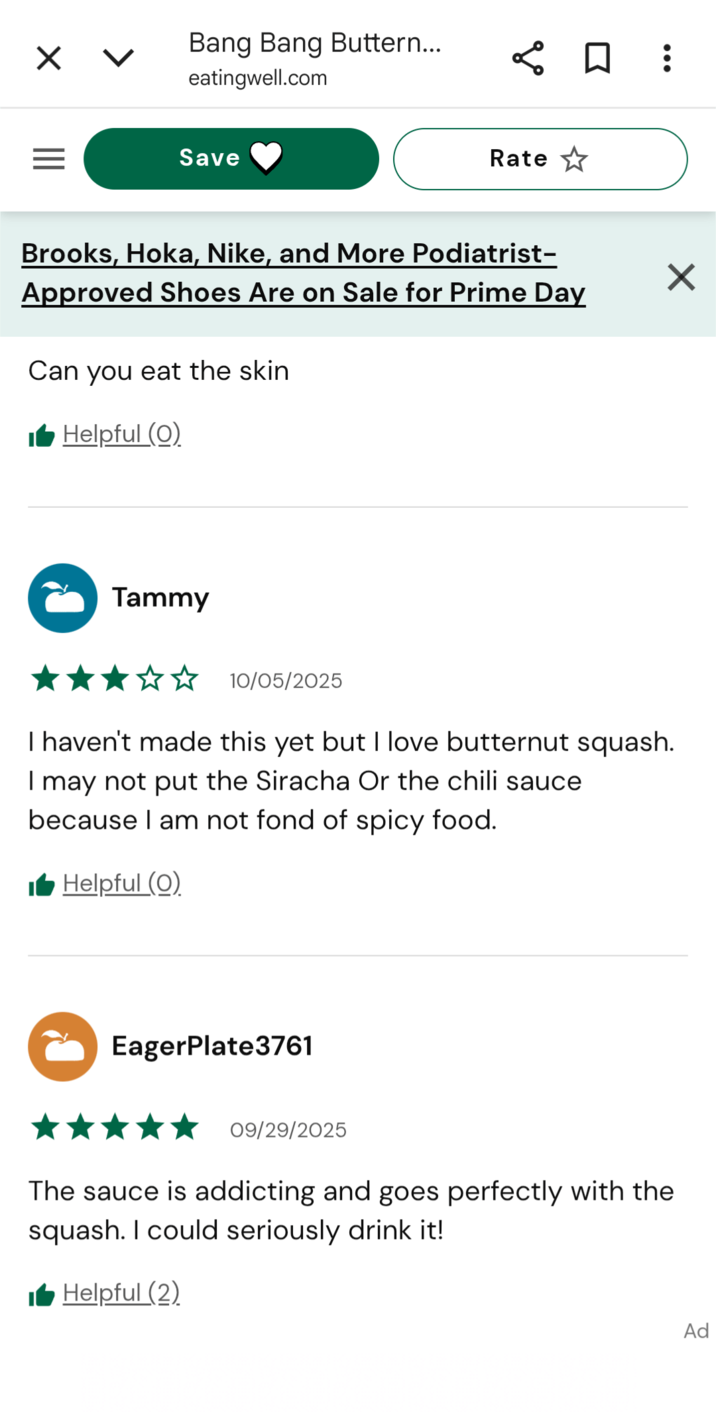 ☑ < Bang Bang Buttern... eatingwell.com ☐ ] : Save Rate Brooks, Hoka, Nike, and More Podiatrist- Approved Shoes Are on Sale for Prime Day Can you eat the skin Helpful (0) Tammy ✓ 10/05/2025 I haven't made this yet but I love butternut squash. I may not put the Siracha Or the chili sauce because I am not fond of spicy food. Helpful (0) EagerPlate3761 09/29/2025 The sauce is addicting and goes perfectly with the squash. I could seriously drink it! Helpful (2) Ad