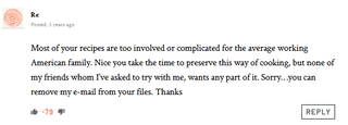 Re Most of your recipes are too involved or complicated for the average working American family. Nice you take the time to preserve this way of cooking, but none of my friends whom I've asked to try with me, wants any part of it. Sorry...you can remove my e-mail from your files. Thanks -79 REPLY