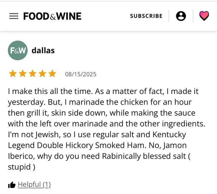 = FOOD & WINE SUBSCRIBE F&W dallas 08/15/2025 I make this all the time. As a matter of fact, I made it yesterday. But, I marinade the chicken for an hour. then grill it, skin side down, while making the sauce with the left over marinade and the other ingredients. I'm not Jewish, so I use regular salt and Kentucky Legend Double Hickory Smoked Ham. No, Jamon Iberico, why do you need Rabinically blessed salt ( stupid) ■ Helpful (1)