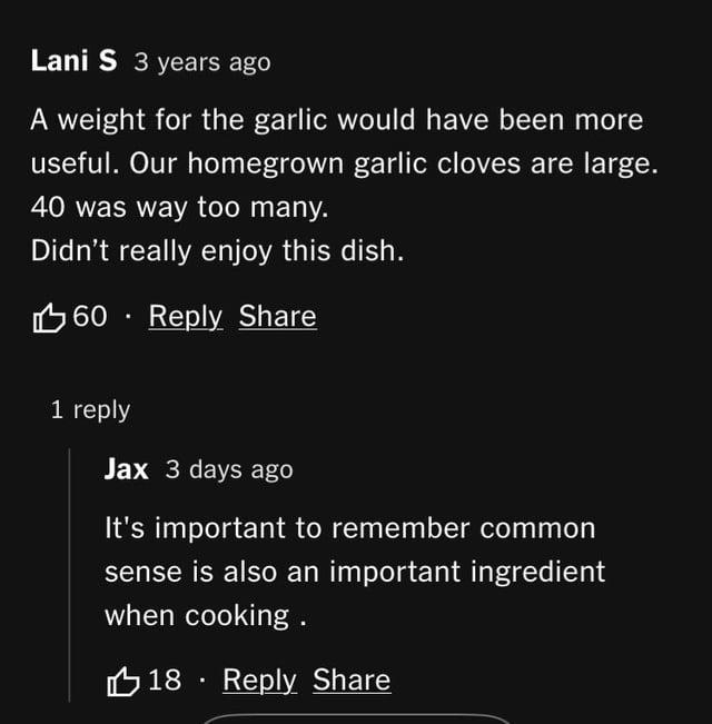 Lani S 3 years ago A weight for the garlic would have been more useful. Our homegrown garlic cloves are large. 40 was way too many. Didn't really enjoy this dish. 60 Reply Share 1 reply Jax 3 days ago It's important to remember common sense is also an important ingredient when cooking. 18 Reply Share