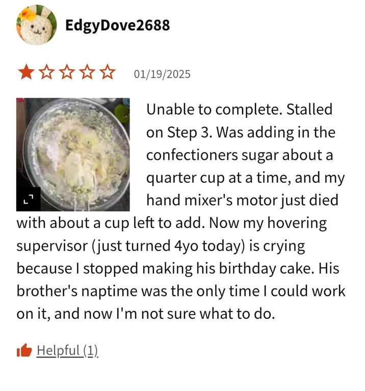 EdgyDove2688 ★✰✰✰✰ 01/19/2025 L Unable to complete. Stalled on Step 3. Was adding in the confectioners sugar about a quarter cup at a time, and my hand mixer's motor just died with about a cup left to add. Now my hovering supervisor (just turned 4yo today) is crying because I stopped making his birthday cake. His brother's naptime was the only time I could work on it, and now I'm not sure what to do. ■ Helpful (1)