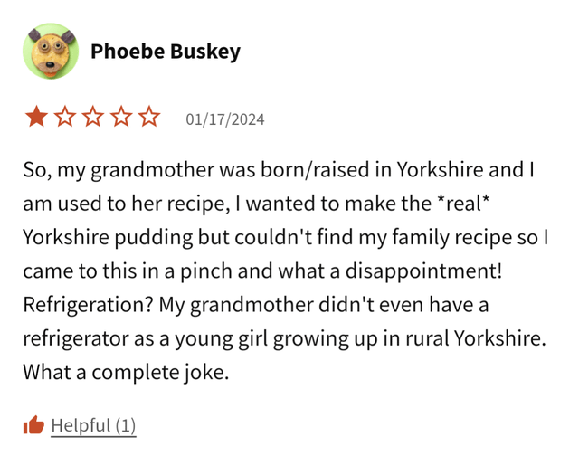 Phoebe Buskey ✰✰✰✰ 01/17/2024 So, my grandmother was born/raised in Yorkshire and I am used to her recipe, I wanted to make the *real* Yorkshire pudding but couldn't find my family recipe so I came to this in a pinch and what a disappointment! Refrigeration? My grandmother didn't even have a refrigerator as a young girl growing up in rural Yorkshire. What a complete joke. ■ Helpful (1)