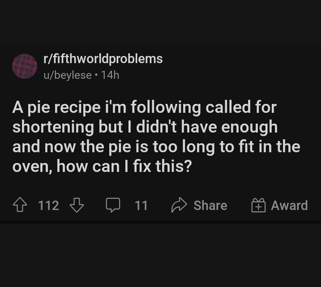r/fifthworldproblems u/beylese • 14h A pie recipe i'm following called for shortening but I didn't have enough and now the pie is too long to fit in the oven, how can I fix this? 112 11 Share Award