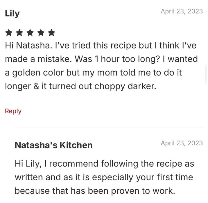 Lily April 23, 2023 Hi Natasha. I've tried this recipe but I think I've made a mistake. Was 1 hour too long? I wanted a golden color but my mom told me to do it longer & it turned out choppy darker. Reply Natasha's Kitchen April 23, 2023 Hi Lily, I recommend following the recipe as written and as it is especially your first time because that has been proven to work.